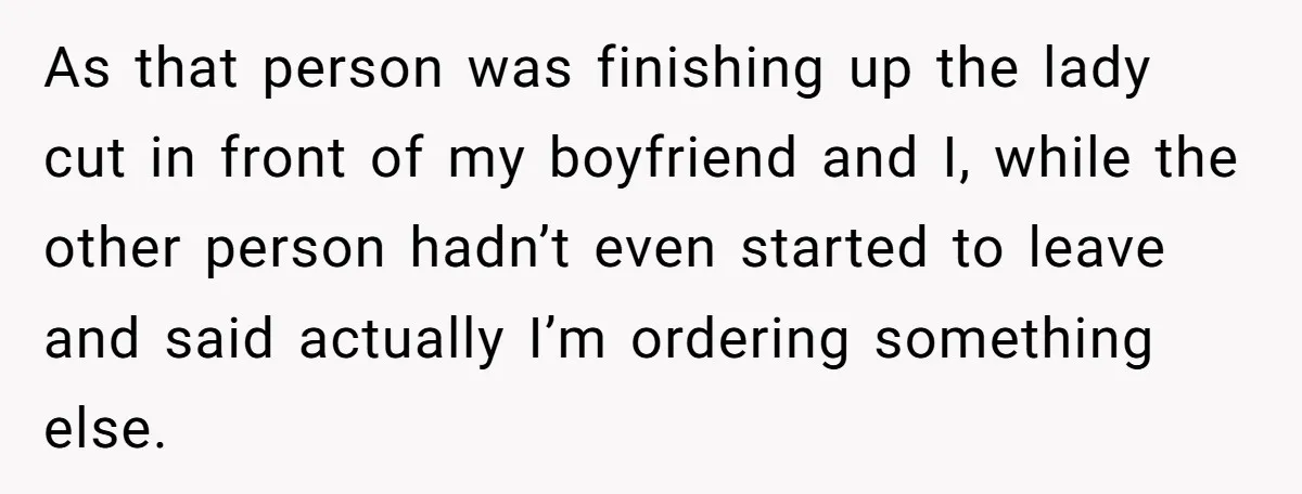 As that person was finishing up the lady cut in front of my boyfriend and I, while the other person hadn’t even started to leave and said actually I’m ordering...