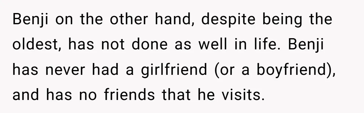 Benji on the other hand, despite being the oldest, has not done as well in life. Benji has never had a girlfriend (or a boyfriend), and has no friends that...