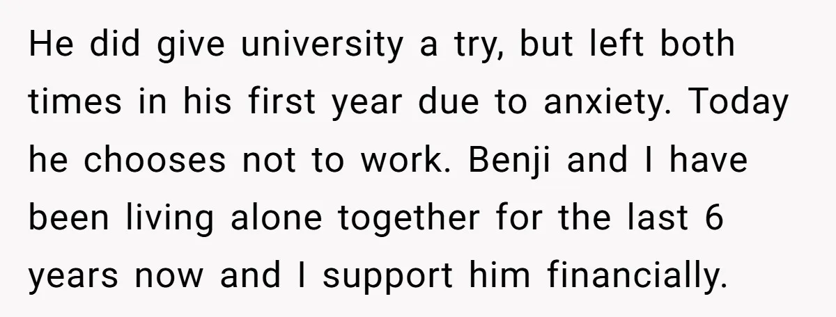 He did give university a try, but left both times in his first year due to anxiety. Today he chooses not to work. Benji and I have been living alone...