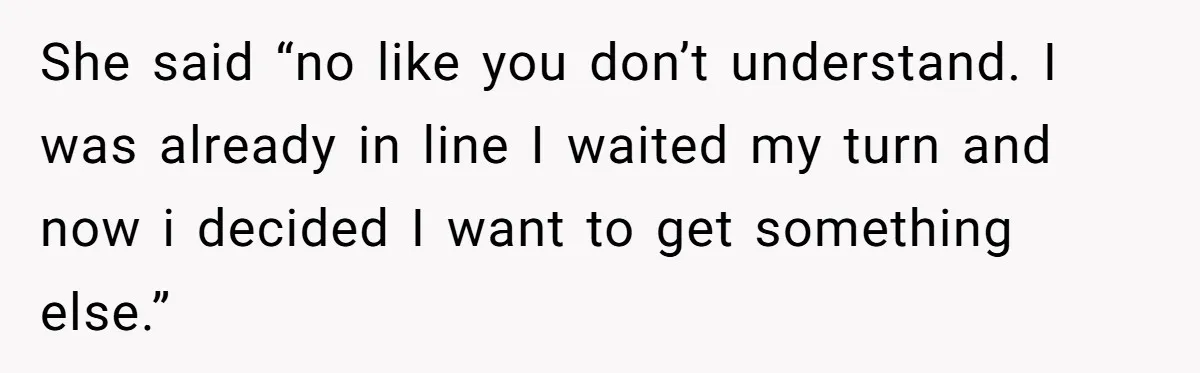 She said “no like you don’t understand. I was already in line I waited my turn and now i decided I want to get something else.”