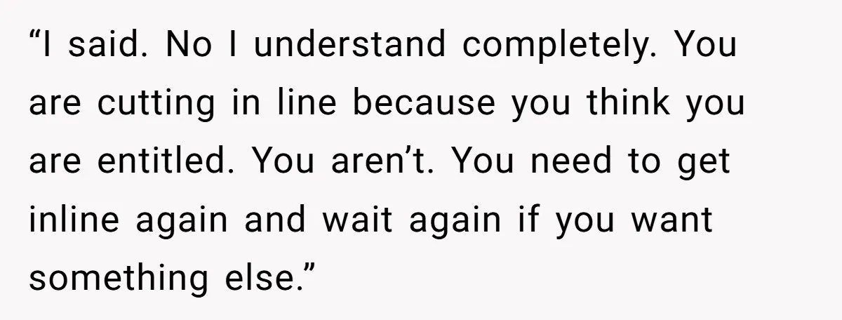 “I said. No I understand completely. You are cutting in line because you think you are entitled. You aren’t. You need to get inline again and wait again if you...