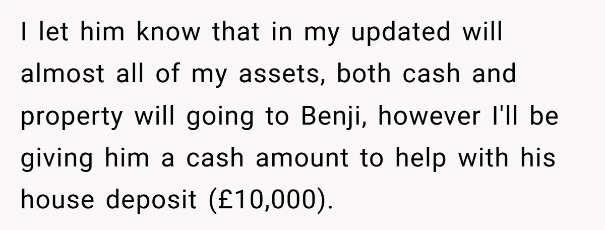 I let him know that in my updated will almost all of my assets, both cash and property will going to Benji, however I'll be giving him a cash amount...