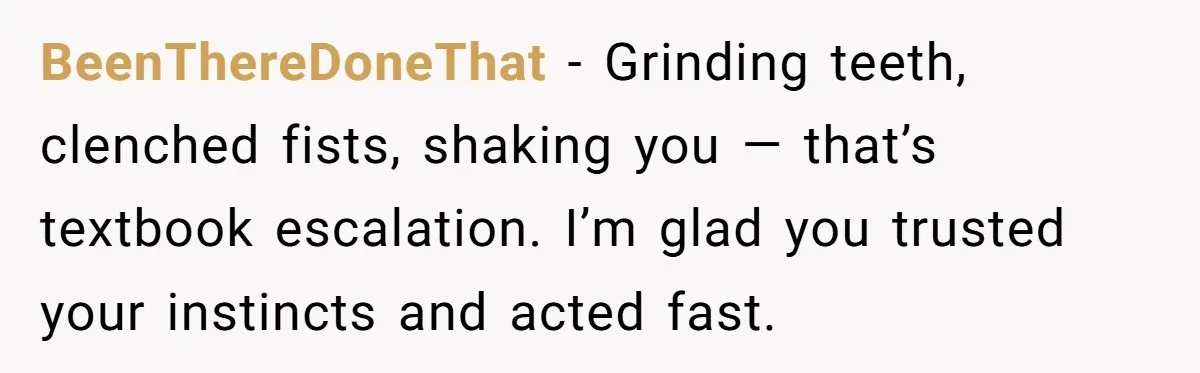 BeenThereDoneThat - Grinding teeth, clenched fists, shaking you — that’s textbook escalation. I’m glad you trusted your instincts and acted fast.