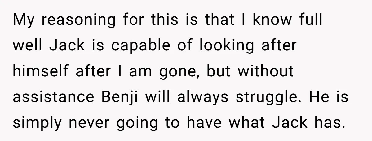 My reasoning for this is that I know full well Jack is capable of looking after himself after I am gone, but without assistance Benji will always struggle. He is...