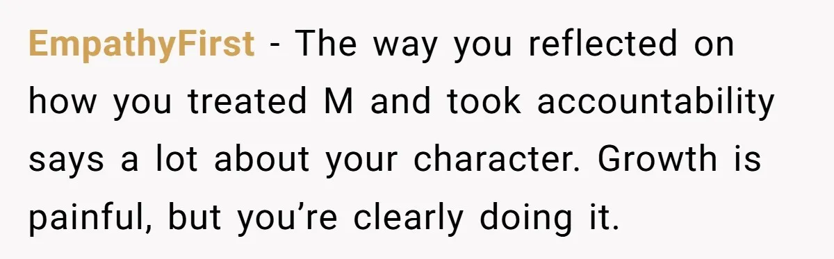 EmpathyFirst - The way you reflected on how you treated M and took accountability says a lot about your character. Growth is painful, but you’re clearly doing it.