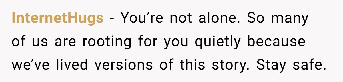 InternetHugs - You’re not alone. So many of us are rooting for you quietly because we’ve lived versions of this story. Stay safe.