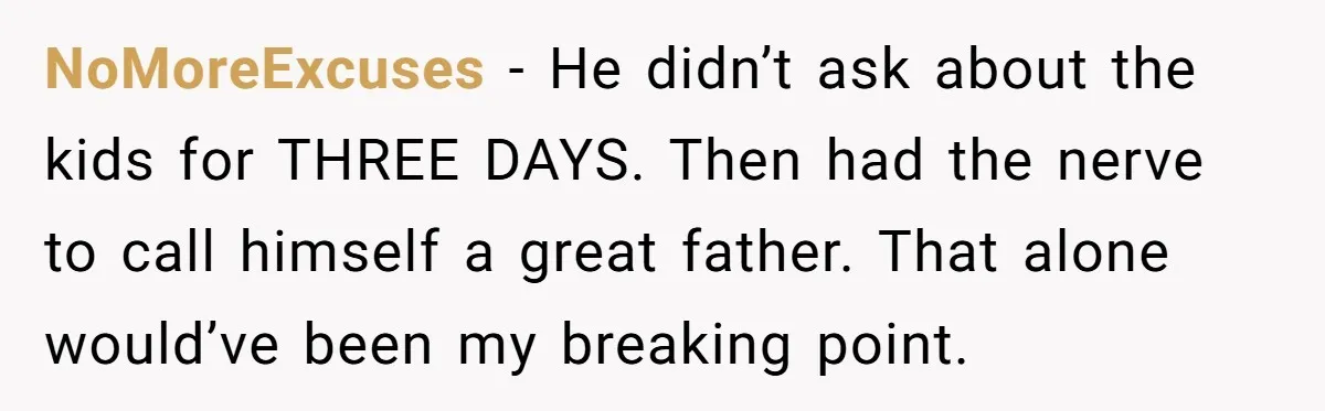 NoMoreExcuses - He didn’t ask about the kids for THREE DAYS. Then had the nerve to call himself a great father. That alone would’ve been my breaking point.
