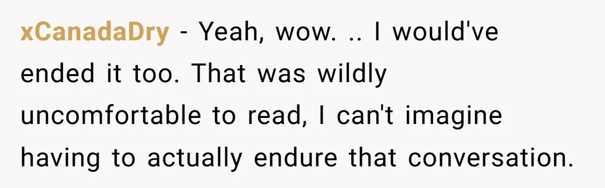 xCanadaDry - Yeah, wow. .. I would've ended it too. That was wildly uncomfortable to read, I can't imagine having to actually endure that conversation.