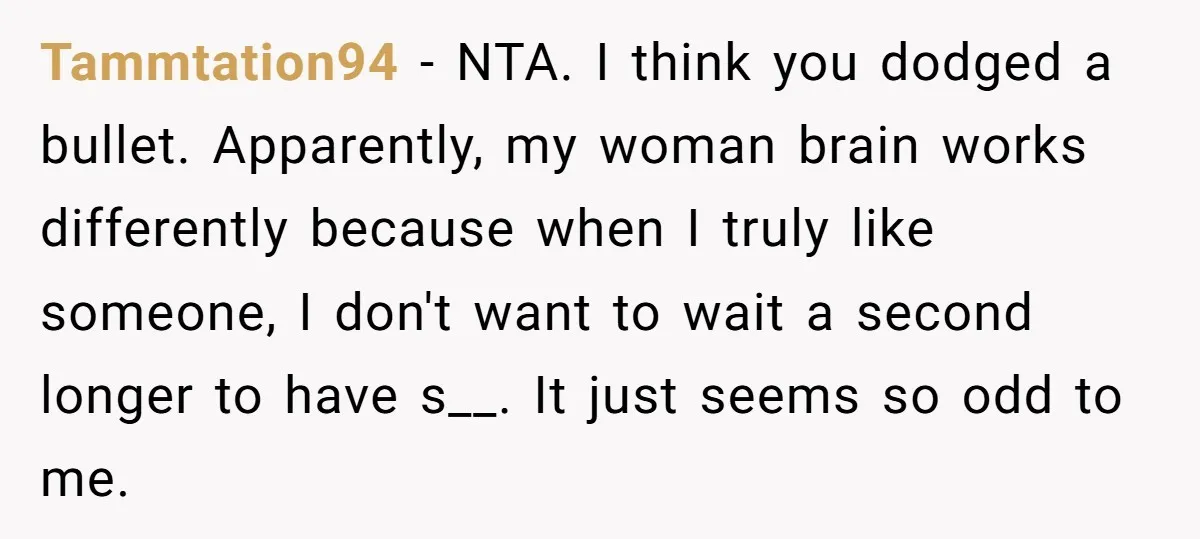 Tammtation94 - NTA. I think you dodged a bullet. Apparently, my woman brain works differently because when I truly like someone, I don't want to wait a second longer to...