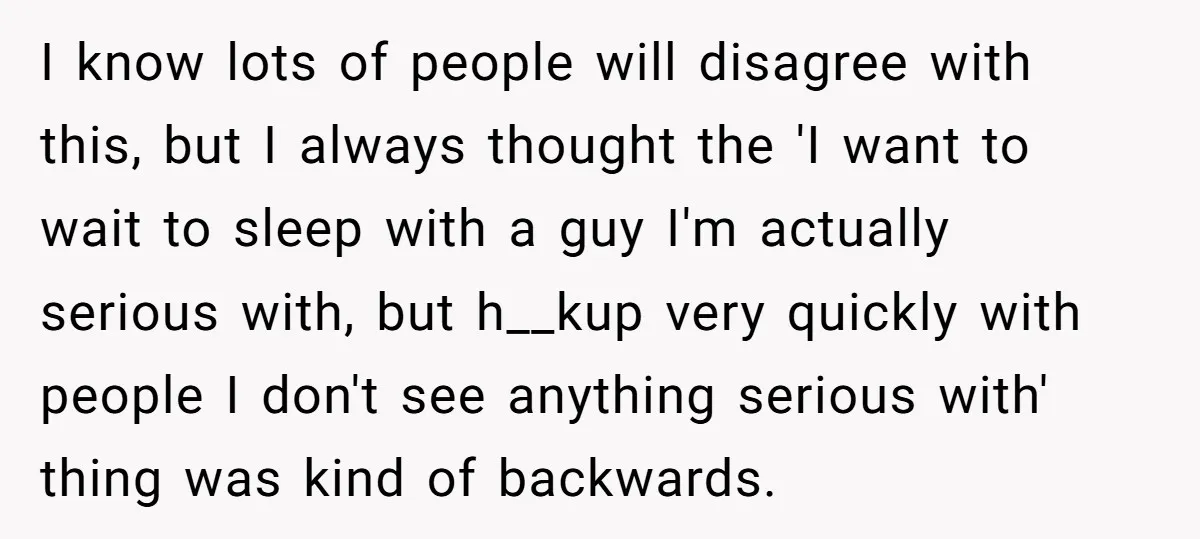 I know lots of people will disagree with this, but I always thought the 'I want to wait to sleep with a guy I'm actually serious with, but h__kup very...