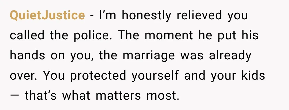 QuietJustice - I’m honestly relieved you called the police. The moment he put his hands on you, the marriage was already over. You protected yourself and your kids — that’s...