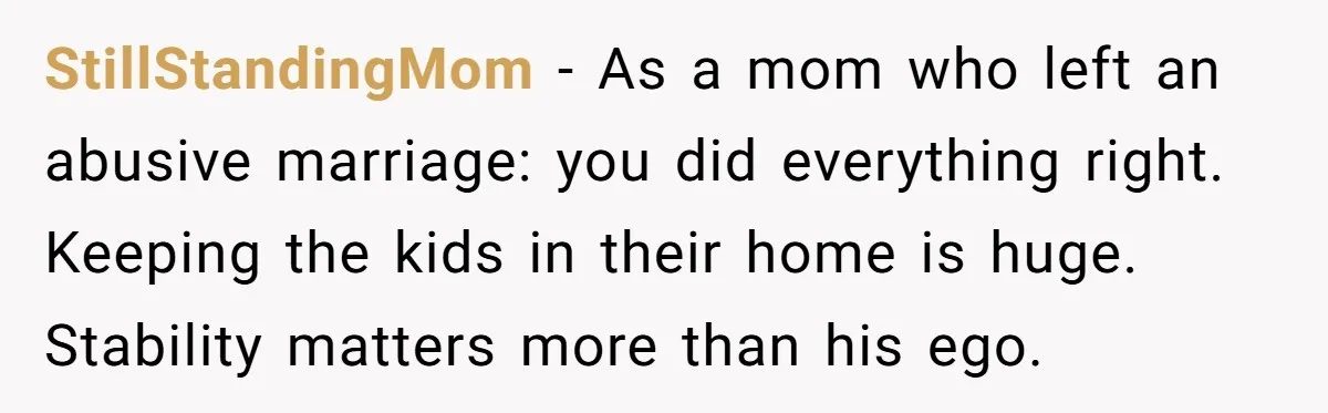 StillStandingMom - As a mom who left an abusive marriage: you did everything right. Keeping the kids in their home is huge. Stability matters more than his ego.