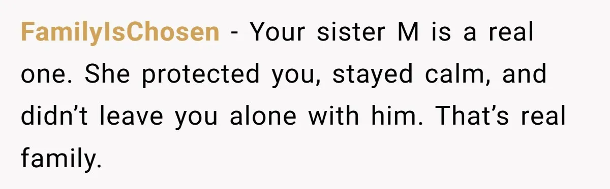 FamilyIsChosen - Your sister M is a real one. She protected you, stayed calm, and didn’t leave you alone with him. That’s real family.