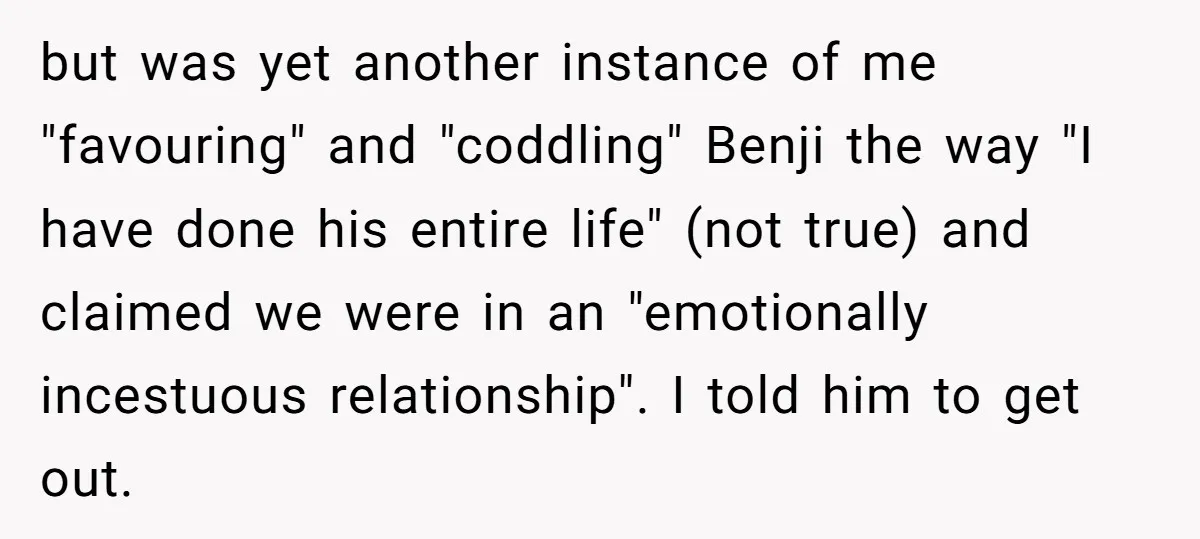 but was yet another instance of me "favouring" and "coddling" Benji the way "I have done his entire life" (not true) and claimed we were in an "emotionally incestuous relationship"....
