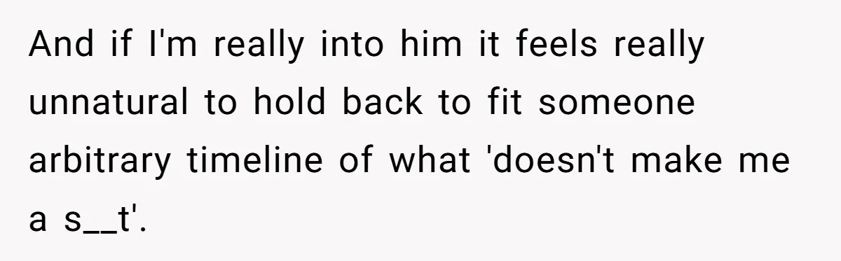 And if I'm really into him it feels really unnatural to hold back to fit someone arbitrary timeline of what 'doesn't make me a s__t'.
