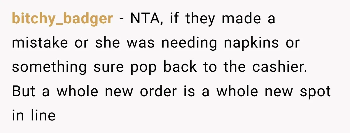 bitchy_badger − NTA, if they made a mistake or she was needing napkins or something sure pop back to the cashier. But a whole new order is a whole new...