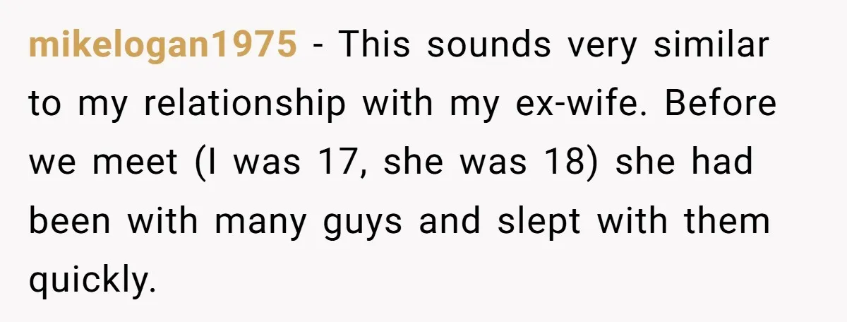 mikelogan1975 - This sounds very similar to my relationship with my ex-wife. Before we meet (I was 17, she was 18) she had been with many guys and slept with...