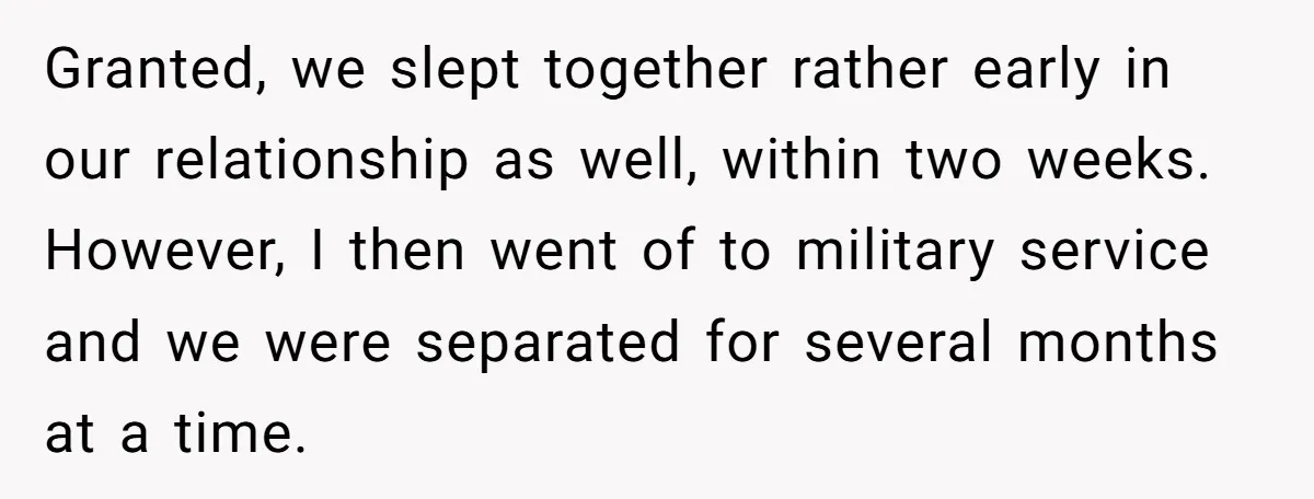 Granted, we slept together rather early in our relationship as well, within two weeks. However, I then went of to military service and we were separated for several months at...
