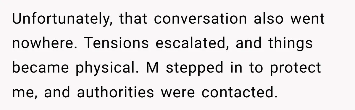 Unfortunately, that conversation also went nowhere. Tensions escalated, and things became physical. M stepped in to protect me, and authorities were contacted.
