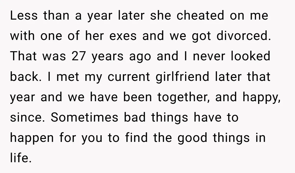 Less than a year later she cheated on me with one of her exes and we got divorced. That was 27 years ago and I never looked back. I met...