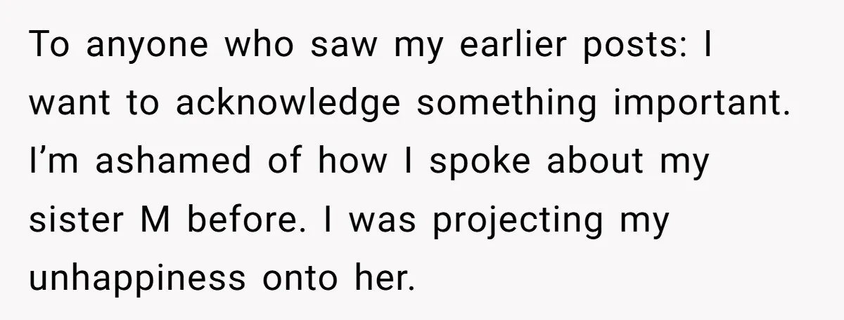 To anyone who saw my earlier posts: I want to acknowledge something important. I’m ashamed of how I spoke about my sister M before. I was projecting my unhappiness onto...