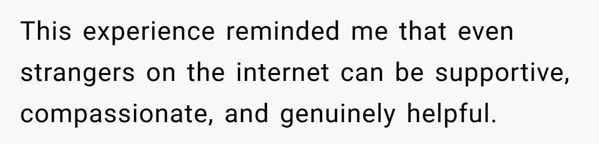 This experience reminded me that even strangers on the internet can be supportive, compassionate, and genuinely helpful.