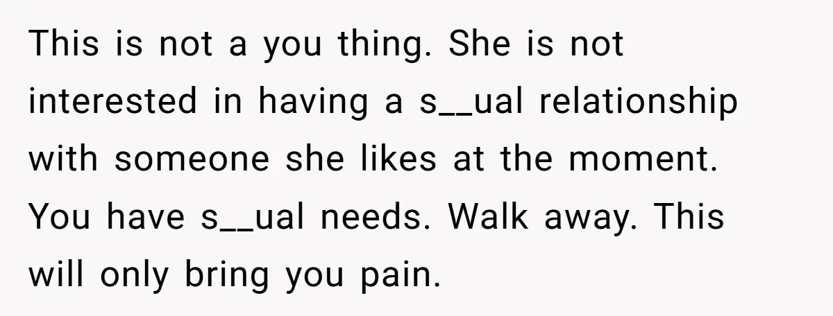 This is not a you thing. She is not interested in having a s__ual relationship with someone she likes at the moment. You have s__ual needs. Walk away. This will...