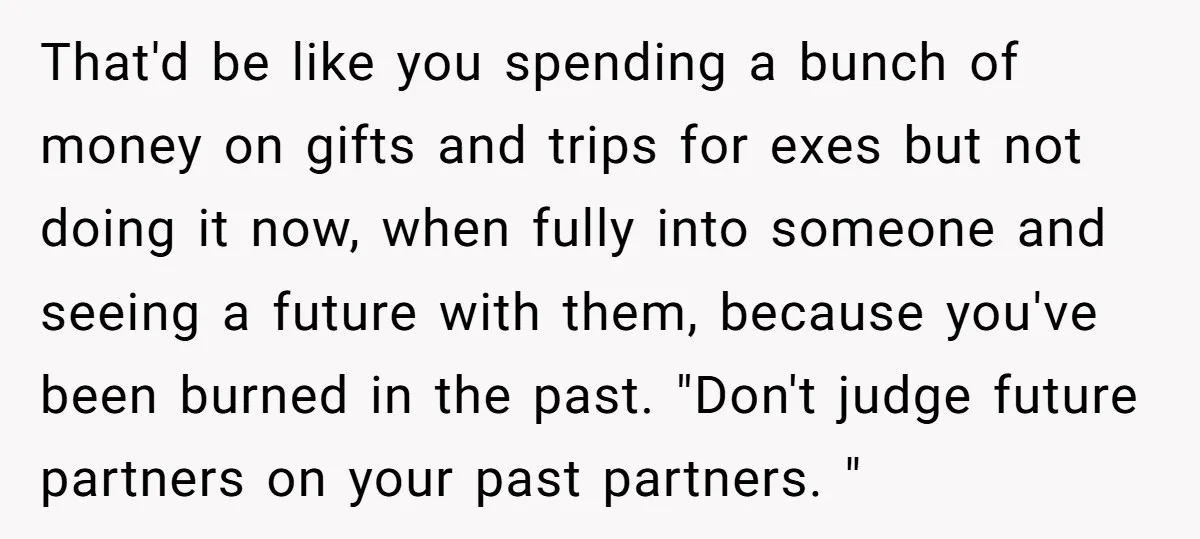 That'd be like you spending a bunch of money on gifts and trips for exes but not doing it now, when fully into someone and seeing a future with them,...
