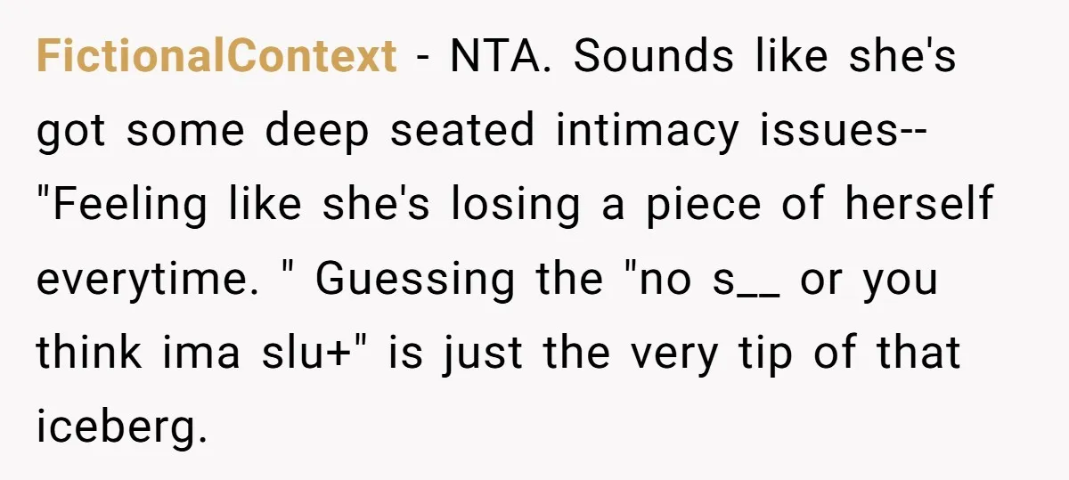 FictionalContext - NTA. Sounds like she's got some deep seated intimacy issues--"Feeling like she's losing a piece of herself everytime. " Guessing the "no s__ or you think ima slu+"...