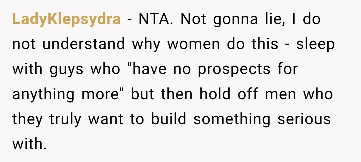 LadyKlepsydra - NTA. Not gonna lie, I do not understand why women do this - sleep with guys who "have no prospects for anything more" but then hold off men...