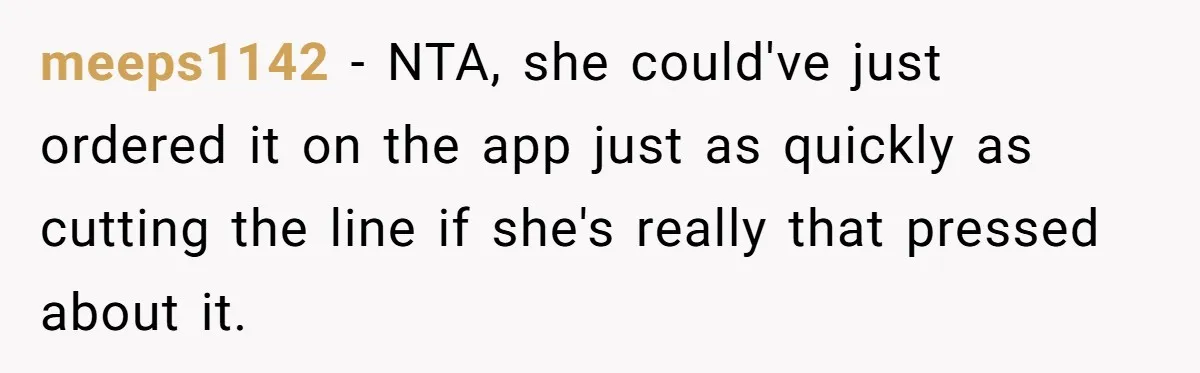 meeps1142 − NTA, she could've just ordered it on the app just as quickly as cutting the line if she's really that pressed about it.