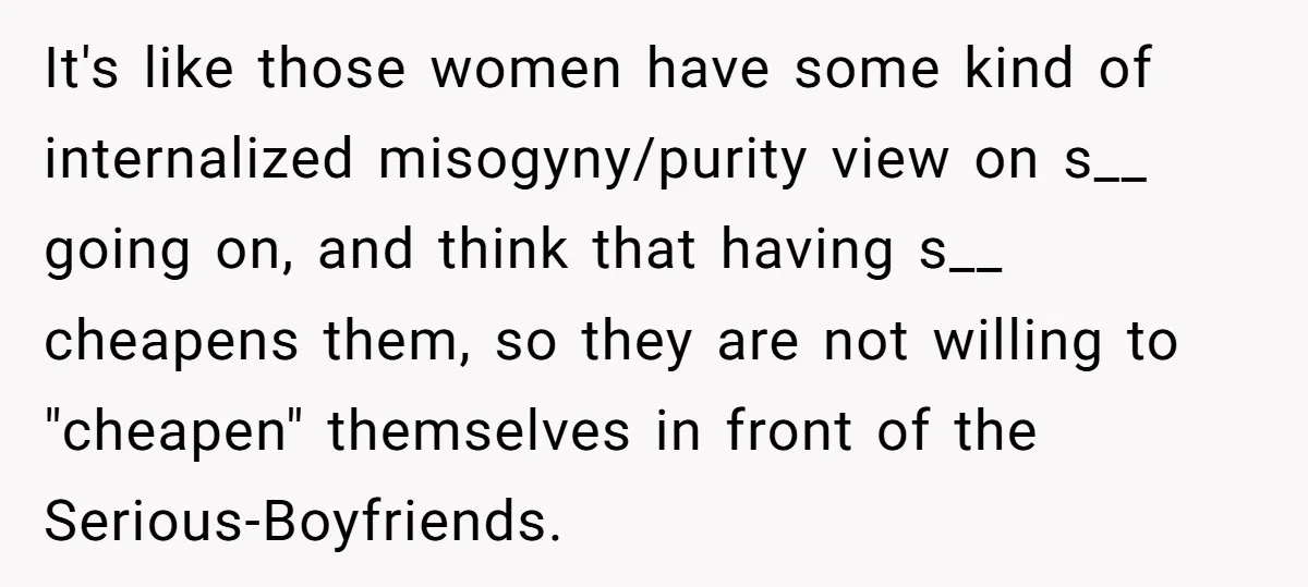 It's like those women have some kind of internalized misogyny/purity view on s__ going on, and think that having s__ cheapens them, so they are not willing to "cheapen" themselves...
