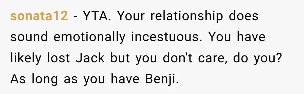 sonata12 − YTA. Your relationship does sound emotionally incestuous. You have likely lost Jack but you don't care, do you? As long as you have Benji.