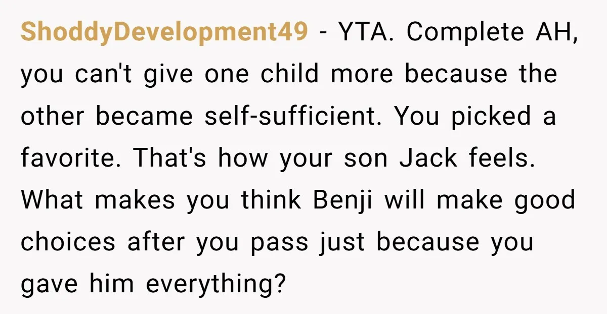 ShoddyDevelopment49 − YTA. Complete AH, you can't give one child more because the other became self-sufficient. You picked a favorite. That's how your son Jack feels. What makes you think...