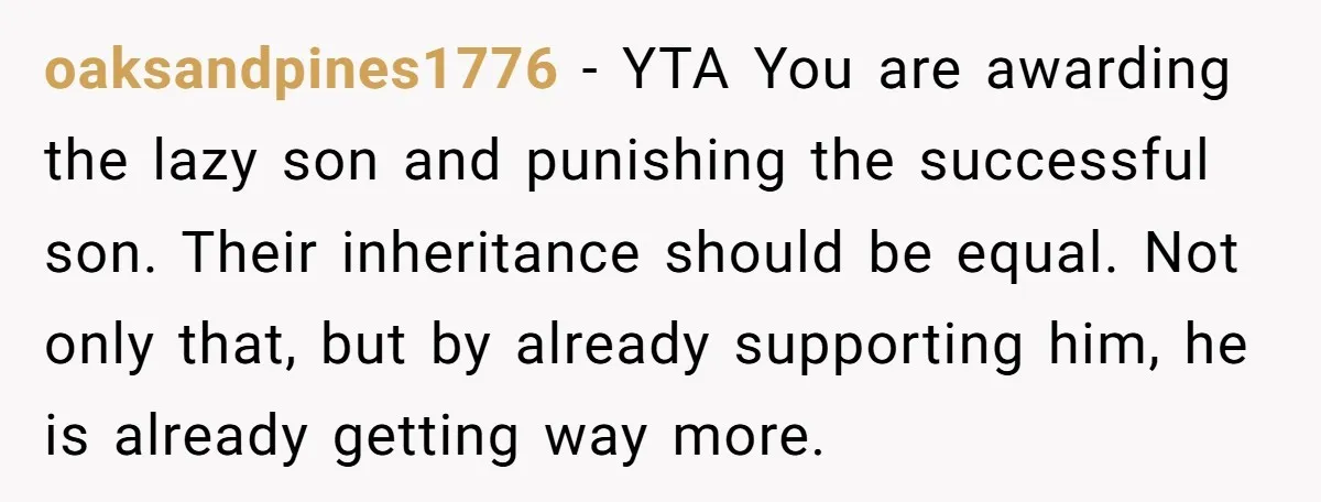 oaksandpines1776 − YTA You are awarding the lazy son and punishing the successful son. Their inheritance should be equal. Not only that, but by already supporting him, he is already...