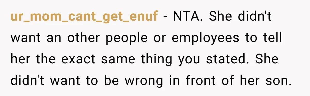 ur_mom_cant_get_enuf − NTA. She didn't want an other people or employees to tell her the exact same thing you stated. She didn't want to be wrong in front of her...