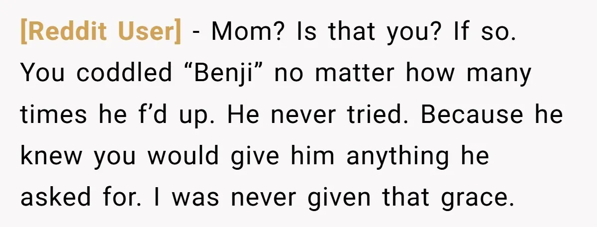[Reddit User] − Mom? Is that you? If so. You coddled “Benji” no matter how many times he f’d up. He never tried. Because he knew you would give him...
