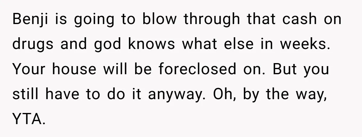 Benji is going to blow through that cash on drugs and god knows what else in weeks. Your house will be foreclosed on. But you still have to do it...