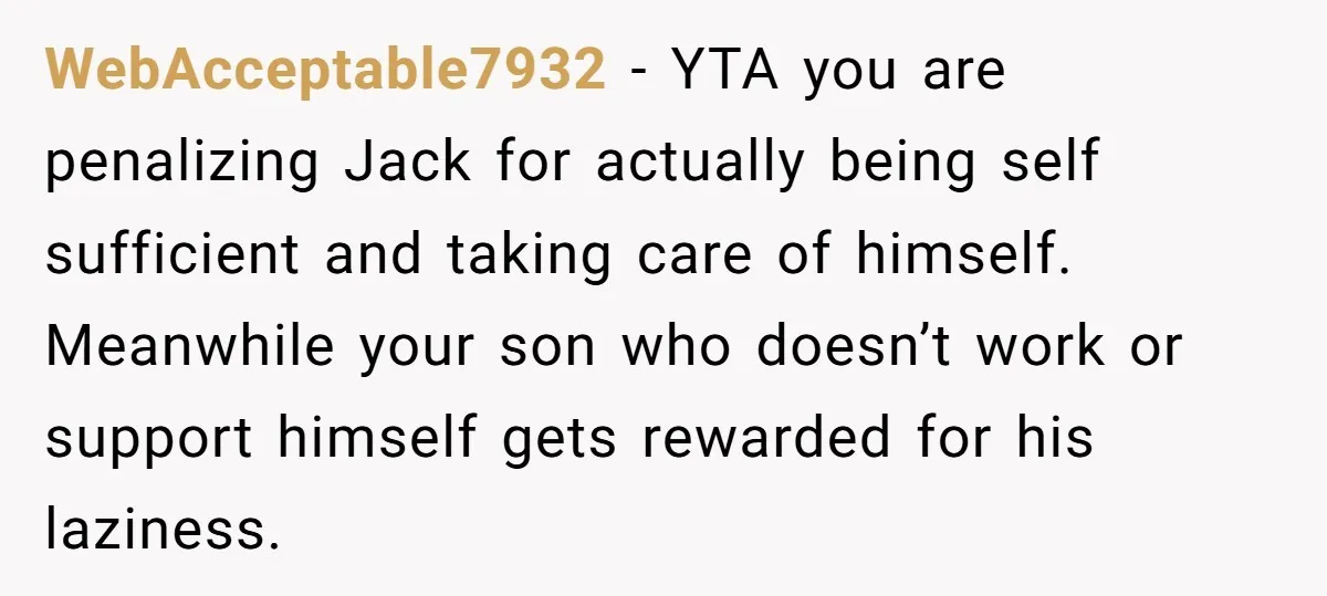 WebAcceptable7932 − YTA you are penalizing Jack for actually being self sufficient and taking care of himself. Meanwhile your son who doesn’t work or support himself gets rewarded for his...