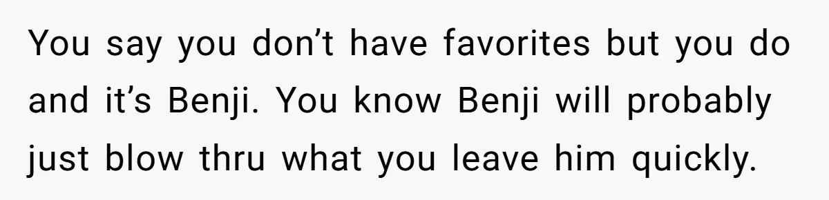 You say you don’t have favorites but you do and it’s Benji. You know Benji will probably just blow thru what you leave him quickly.