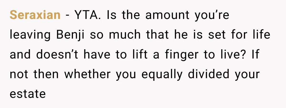 Seraxian − YTA. Is the amount you’re leaving Benji so much that he is set for life and doesn’t have to lift a finger to live? If not then whether...