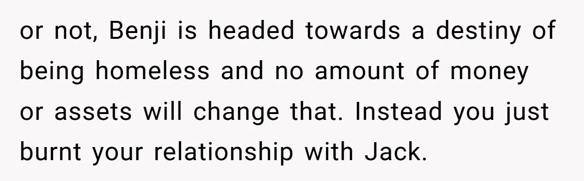 or not, Benji is headed towards a destiny of being homeless and no amount of money or assets will change that. Instead you just burnt your relationship with Jack.