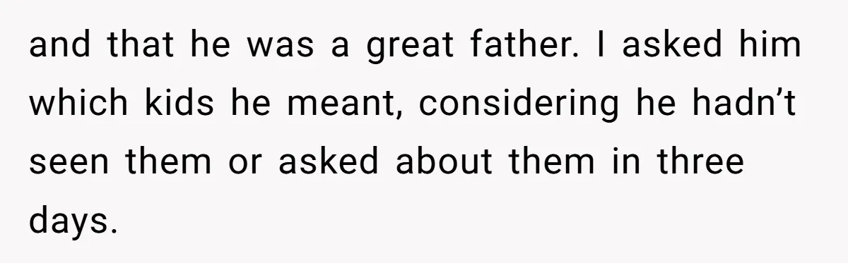 and that he was a great father. I asked him which kids he meant, considering he hadn’t seen them or asked about them in three days.