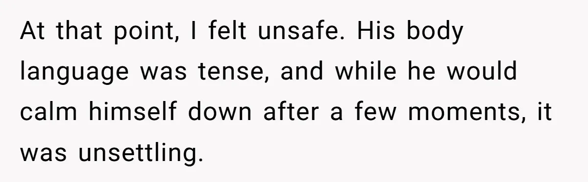 At that point, I felt unsafe. His body language was tense, and while he would calm himself down after a few moments, it was unsettling.