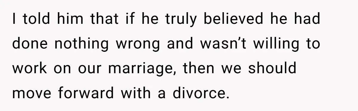 I told him that if he truly believed he had done nothing wrong and wasn’t willing to work on our marriage, then we should move forward with a divorce.