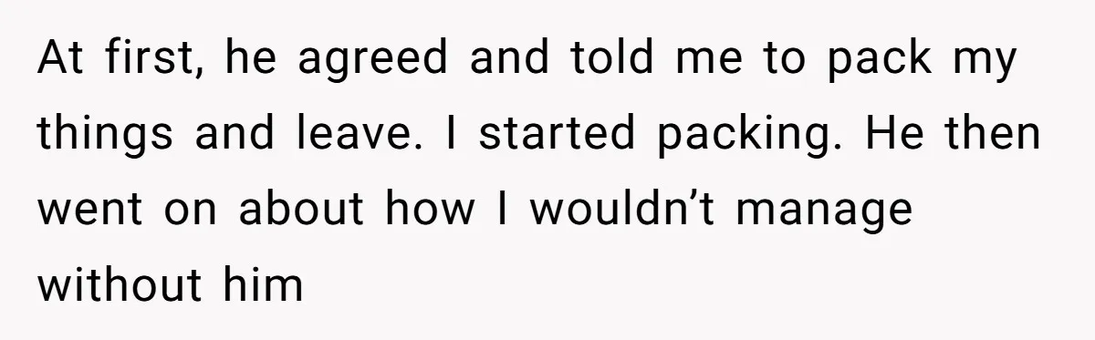 At first, he agreed and told me to pack my things and leave. I started packing. He then went on about how I wouldn’t manage without him