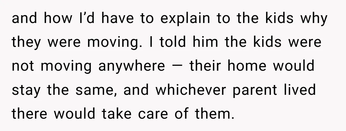 and how I’d have to explain to the kids why they were moving. I told him the kids were not moving anywhere — their home would stay the same, and...
