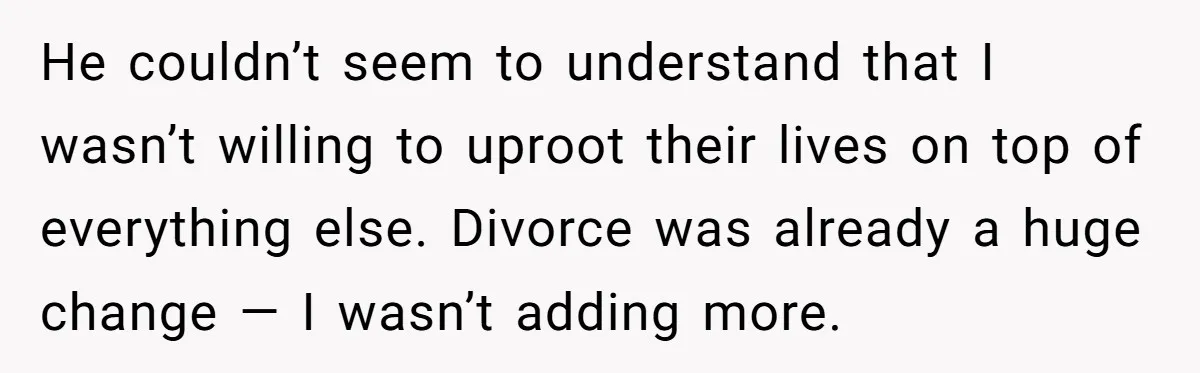 He couldn’t seem to understand that I wasn’t willing to uproot their lives on top of everything else. Divorce was already a huge change — I wasn’t adding more.