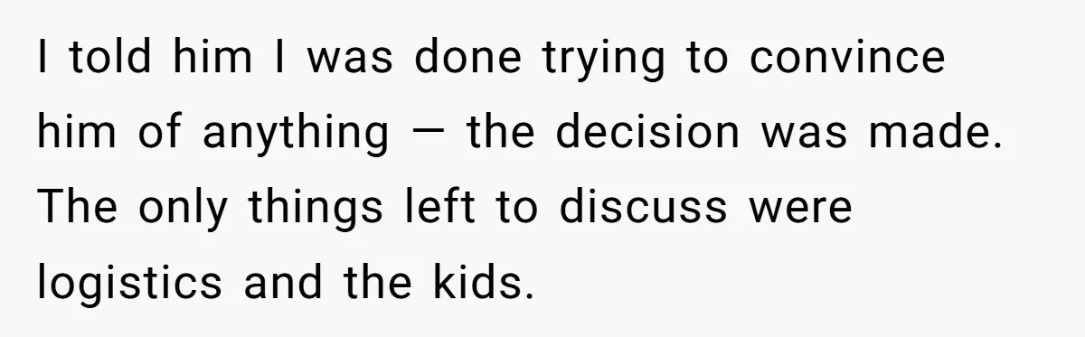 I told him I was done trying to convince him of anything — the decision was made. The only things left to discuss were logistics and the kids.