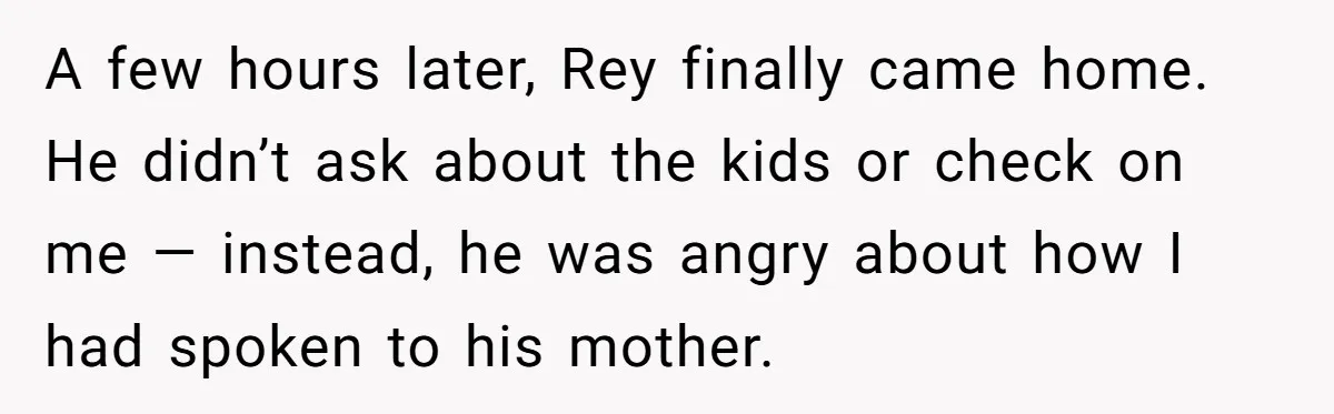 A few hours later, Rey finally came home. He didn’t ask about the kids or check on me — instead, he was angry about how I had spoken to his...